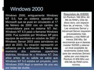 Windows 2000
Windows 2000, antiguamente Windows
NT 5.0, fue un sistema operativo de
Microsoft que se puso en circulación el 17
de febrero de 2000 con un cambio de
nomenclatura para su sistema NT. Así,
Windows NT 5.0 pasó a llamarse Windows
2000. Fue sucedido por Windows XP para
equipos de escritorio en octubre de 2001 y
Windows Server 2003 para servidores en
abril de 2003. Su creación representó un
esfuerzo por la unificación de hasta ese
momento dos sistemas operativos
distintos, Windows 9x y Windows NT. Dos
años antes de su salida se sabía que
Windows NT 5.0 estaba en proyecto, pero
Windows 2000 llegó a resolver de una vez
por todas las dudas.
Requisitos de W2000:
Un Pentium 166 MHz, 64
Mb de RAM y 2Gb de
disco duro, con espacio
libre de, al menos, 1 Gb.
Las versiones Server y
Advanced Server requieren
procesadores más
potentes y más RAM (al
menos 256 Mb). Se
recomienda que si deseas
instalar W2000 y obtener
un nivel aceptable de
rendimiento (sobre todo
para las versiones Server)
optes por una máquina
Pentium III 500 Mhz con
256 Mb de RAM como
mínimo.
 