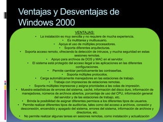 Ventajas y Desventajas de
Windows 2000
VENTAJAS:
• La instalación es muy sencilla y no requiere de mucha experiencia.
• Es multitarea y multiusuario.
• Apoya el uso de múltiples procesadores.
• Soporta diferentes arquitecturas.
• Soporta acceso remoto, ofreciendo la detección de intrusos, y mucha seguridad en estas
sesiones remotas.
• Apoyo para archivos de DOS y MAC en el servidor.
• El sistema está protegido del acceso ilegal a las aplicaciones en las diferentes
configuraciones.
• Permite cambiar periódicamente las contraseñas.
• Soporta múltiples protocolos.
• Carga automáticamente manejadores en las estaciones de trabajo.
• Trabaja con impresoras de estaciones remotas.
• Soporta múltiples impresoras y asigna prioridades a las colas de impresión.
• Muestra estadísticas de errores del sistema, caché, información del disco duro, información de
manejadores, números de archivos abiertos, porcentaje de uso del CPU, información general
del servidor y de las estaciones de trabajo, etc.
• Brinda la posibilidad de asignar diferentes permisos a los diferentes tipos de usuarios.
• Permite realizar diferentes tipos de auditorías, tales como del acceso a archivos, conexión y
desconexión, encendido y apagado del sistema, errores del sistema, información de archivos y
directorios, etc.
• No permite realizar algunas tareas en sesiones remotas, como instalación y actualización.
 