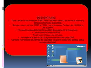 DESVENTAJAS:
• Tiene ciertas limitaciones por RAM, como: número máximo de archivos abiertos y
almacenamiento de disco total.
• Requiere como mínimo 16MB en RAM y un procesador Pentium de 133 MHz o
uno superior.
• El usuario no puede limitar la cantidad de espacio en el disco duro.
• No soporta archivos de NFS.
• No ofrece el bloqueo de intrusos.
• No soporta la ejecución de algunas aplicaciones para DOS.
• Contiene numerosos problemas de seguridad ya que no existe una política activa
de seguridad local.
 