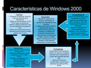 Características de Windows 2000
Fiabilidad:
• Protección de memoria: zonas de
memoria diferentes para
aplicaciones.
• · Modelo de memoria plana: 32 bits,
4G es capaz de direccionar.
• Modelo multitarea preferente: evita
que una aplicación monopolice la
CPU.
• Sistema de ficheros transaccional:
capacidad para recuperar el estado
anterior ante un error.
Rendimiento:
• Mayor velocidad: usa los 32 bits
de las CPU’S.
• Multitarea y Multiproceso: varios
programas en una o varias
CPU’S.
• Multihilo: una aplicación con
trozos ejecutándose
simultáneamente.
• Procesadores RISC:
independencia de la CPU Intel,
Power PC, Alpha.
Portabilidad:
• Independencia del Hardware:
existe una capa en el sistema
operativo que independiza el
núcleo del hardware llamado
HAL.
• Sistema de archivos
configurables: soporte para
sistemas de archivos FAT y
NTFS.
Compatibilidad:
Diseño de aplicaciones como
subsistemas: permite
ejecución de aplicaciones
DOS, Windows, OS/2, NT.
Subsistema Windows-On-
Windows.
Interfaz de Windows 95.
Interoperabilidad con
NetWare, Unix y Macintosh:
incluye los protocolos
IPX/SPX, TCP/IP y AppleTalk.
Seguridad:
• Modelo de seguridad de
dominio: servidores de
dominio que autentican a los
usuarios.
• Sistema de archivos NTFS:
capacidad de asignar
derechos de acceso a los
usuarios y el sistema de
control de transacciones.
• Características de tolerancia
a fallos: soporte de RAID
(Matriz redundante de discos
baratos) y SAI (Sistema
Alimentación Ininterrumpida).
 