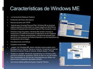 Características de Windows ME
 La herramienta Restaurar Sistema
 Protección del fichero del sistema
 Nuevas opciones del TCP/IP
 Soporte para Universal Plug and Play: Windows Me es el primer
sistema operativo de Microsoft con núcleo basado en MS-DOS en
introducir el soporte para Universal Plug and Play (Conecte y use).
 Windows Image Acquisition: Windows Me también introdujo la
introducción en el API de Windows el tratamiento de las imágenes
aportando un método estandarizado y oficialmente apoyado para
permitir la comunicación del Sistema Operativo con los dispositivos de
la adquisición de la imagen.
 Actualizaciones automáticas.
 Carpetas comprimidas.
 Juegos: Con Windows ME vienen incluidos nuevos juegos como:
Backgammon en Internet, Damas en Internet, Corazones en Internet,
Reversi en Internet, Picas en Internet, Solitario Spider y Pinball.
 Teclado en pantalla: Introducido originalmente con Windows 2000,
permite la entrada de caracteres usando el ratón en vez del teclado.
Esta característica es útil para las computadoras que utilizan una
pluma como el dispositivo apuntador primario.
 Una nueva interfaz grafica de Ayuda y Soporte Técnico.
 