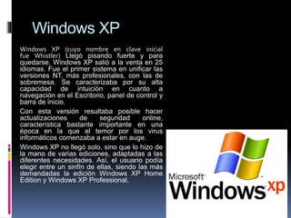 Windows XP
Windows XP (cuyo nombre en clave inicial
fue Whistler) Llegó pisando fuerte y para
quedarse. Windows XP salió a la venta en 25
idiomas. Fue el primer sistema en unificar las
versiones NT, más profesionales, con las de
sobremesa. Se caracterizaba por su alta
capacidad de intuición en cuanto a
navegación en el Escritorio, panel de control y
barra de inicio.
Con esta versión resultaba posible hacer
actualizaciones de seguridad online,
característica bastante importante en una
época en la que el temor por los virus
informáticos comenzaba a estar en auge.
Windows XP no llegó solo, sino que lo hizo de
la mano de varias ediciones, adaptadas a las
diferentes necesidades. Así, el usuario podía
elegir entre un sinfín de ellas, siendo las más
demandadas la edición Windows XP Home
Edition y Windows XP Professional.
 