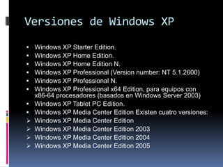 Versiones de Windows XP
 Windows XP Starter Edition.
 Windows XP Home Edition.
 Windows XP Home Edition N.
 Windows XP Professional (Version number: NT 5.1.2600)
 Windows XP Professional N.
 Windows XP Professional x64 Edition, para equipos con
x86-64 procesadores (basados en Windows Server 2003)
 Windows XP Tablet PC Edition.
 Windows XP Media Center Edition Existen cuatro versiones:
 Windows XP Media Center Edition
 Windows XP Media Center Edition 2003
 Windows XP Media Center Edition 2004
 Windows XP Media Center Edition 2005
 