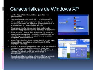 Características de Windows XP
 Ambiente gráfico más agradable que el de sus
predecesores.
 Secuencias más rápidas de inicio y de hibernación.
 Capacidad del sistema operativo de desconectar un
dispositivo externo, de instalar nuevas aplicaciones y
controladores sin necesidad de reiniciar.
 Una nueva interfaz de uso más fácil, incluyendo
herramientas para el desarrollo de temas de escritorio.
 Uso de varias cuentas, lo que permite que un usuario
guarde el estado actual y aplicaciones abiertos en su
escritorio y permita que otro usuario abra una sesión
sin perder esa información.
 ClearType, diseñado para mejorar legibilidad del texto
encendido en pantallas de cristal líquido (LCD) y
monitores similares.
 Escritorio Remoto, que permite a los usuarios abrir una
sesión con una computadora que funciona con
Windows XP a través de una red o Internet, teniendo
acceso a sus usos, archivos, impresoras, y
dispositivos.
 Soporte para la mayoría de módems ADSL y wireless,
así como el establecimiento de una red FireWire.
 