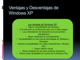 Ventajas y Desventajas de
Windows XP
Las ventajas de Windows XP:
• Mayor compatibilidad de hardware.
• Fué enfocado en el desarrolo para uso d video juegos.
• Los controladores de dispositivos se encuentran
actualizados.
• Mayor velocidad en procesamiento.
• Compatibilidad con las nuevas tecnologias en Software y
Hardware.
• Extensa compatibilidad con redes (Inalambricas, Infrarojo -
Etc).
• Nuevo diseño Visual.
• Mayor facilidad de uso para usuarios inexpertos.
• Ofrece mejor flexibilidad en control de el Windows GUI.
 