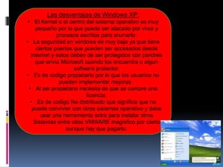 Las desventajas de Windows XP:
• El Kernel o el centro del sistema operativo es muy
pequeño por lo que puede ser atacado por virus y
procesos escritos para aruinarlo.
• La seguridad en windows es muy baja ya que tiene
ciertos puertos que pueden ser accesados desde
Internet y estos deben de ser protegidos con parches
que envia Microsoft cuando los encuentra o algun
software protector.
• Es de codigo propietario por lo que los usuarios no
pueden implementar mejoras .
• Al ser propietario necesita de que se compre una
licencia.
• Es de codigo No distribuido que significa que no
puede convivier con otros sistemas operativo y debe
usar una herramienta extra para instalar otros
Sistemas entre ellos VMWARE magnifico por cierto
aunque hay que pagarlo.
 