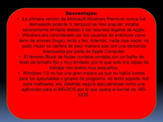 Desventajas:
• La primera versión de Microsoft Windows Premium nunca fue
demasiado potente ni tampoco se hiso popular, estaba
severamente limitada debido a los recursos legales de Apple.
• Windows era conciderado por los usuarios de entonces como
lleno de errores (bugs), lento y feo. Además, nada mas nacer, no
pudo iniciar su carrera de peor manera que con una demanda
interpuesta por parte de Apple Computer.
• El famoso Block de Notas contaba contaba con un buffer de
texto de tamaño fijo y muy limitado, por lo que solo era capaz de
trabajar con textos muy pequeños.
• Windows 1.0 no fue una gran mejora ya que no había iconos
para los ejecutables o grupos de programa, no tenía soporte real
para multitarea, etc. Además seguía ejecutándose como una
aplicación para el MS-DOS por lo que usaba el kernel de MS-
DOS.
 