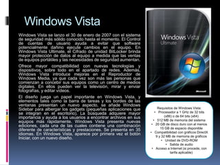 Windows Vista
Windows Vista se lanzo el 30 de enero de 2007 con el sistema
de seguridad más sólido conocido hasta el momento. El Control
de cuentas de usuario ayuda a evitar que software
potencialmente dañino ejecute cambios en el equipo. En
Windows Vista Ultimate, el Cifrado de unidad BitLocker brinda
mayor protección de datos al equipo a medida que las ventas
de equipos portátiles y las necesidades de seguridad aumentan.
Ofrece mayor compatibilidad con nuevas tecnologías y
dispositivos, sobre todo en el apartado de redes. Además,
Windows Vista introduce mejoras en el Reproductor de
Windows Media, ya que cada vez son más las personas que
comienzan a concebir sus equipos como un centro de medios
digitales. En ellos pueden ver la televisión, mirar y enviar
fotografías, y editar vídeos.
El diseño juega un papel importante en Windows Vista, y
elementos tales como la barra de tareas y los bordes de las
ventanas presentan un nuevo aspecto, se añade Windows
Sidebar para albergar los gadgets (pequeñas aplicaciones que
se integran en el escritorio). La búsqueda adquiere mayor
importancia y ayuda a los usuarios a encontrar archivos en sus
equipos más rápidamente. Windows Vista presenta nuevas
ediciones, cada una de las cuales contiene una combinación
diferente de características y prestaciones. Se presenta en 35
idiomas. En Windows Vista, aparece por primera vez el botón
Iniciar, con un nuevo diseño.
Requisitos de Windows Vista:
• Procesador a 1 GHz de 32 bits
(x86) o de 64 bits (x64)
• 512 MB de memoria del sistema
• 20 GB de disco duro con al menos
15 GB de espacio disponible
• Compatibilidad con gráficos DirectX
9 y 32 MB de memoria de gráficos
• Unidad de DVD-ROM
• Salida de audio
• Acceso a Internet (si procede, con
tarifa aplicable)
 