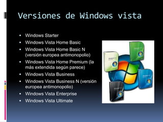 Versiones de Windows vista
 Windows Starter
 Windows Vista Home Basic
 Windows Vista Home Basic N
(versión europea antimonopolio)
 Windows Vista Home Premium (la
más extendida según parece)
 Windows Vista Business
 Windows Vista Business N (versión
europea antimonopolio)
 Windows Vista Enterprise
 Windows Vista Ultimate
 