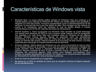 Características de Windows vista
 Windows Aero: La nueva interfaz gráfica incluida en Windows Vista que sustituye a la
Interfaz gráfica Luna utilizada en Windows XP. Ofrece una interfaz gráfica más agradable y
relajante a la vista del usuario. Incorpora características como la semitransparencia de las
ventanas, lo que permite ver lo que hay detrás de ellas. Otra novedad son las mejoras en
cuanto a la navegación entre las ventanas la cual se facilita debido a nuevas
características como el Flip 3D, además del efecto de cámara lenta.
 Internet Explorer 7: Viene incorporado con Windows Vista (también se puede descargar
una versión para Windows XP SP2) la cual incorpora varias mejoras como la navegación
con pestañas y la vista Quick Tabs que muestras vistas en miniatura de las páginas
abiertas. También incluye algunas mejoras de seguridad como las advertencias
antiphishing y el modo protegido (sólo en Vista) que evita que los sitios web ejecuten
código sin permiso del usuario. Internet Explorer 8 es el sucesor de esta versión y ya está
disponible para descargar en Español desde la web de Microsoft.
 Windows Sidebar: (Barra lateral de Windows) es una nueva herramienta la cual se ubica
en el costado derecho de la pantalla y en la cual hay pequeños programas o Gadgets los
cuales permiten tener acceso a pequeñas herramientas sin necesidad de abrir una
ventana. Algunos muestran la hora, el clima o permiten buscar información en Google o
Wikipedia, por mencionar algunos. Vista incluye unos Gadgets pre-instalados, pero
también es posible descargarlos de Internet, los cuales no son proporcionados solamente
por Microsoft sino también por otras empresas o personas.
 Entra en modo de suspensión en 2 segundos.
 Se reduce en un 50% la cantidad de veces que es necesario reiniciar el sistema después
de las actualizaciones.
 