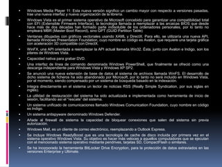  Windows Media Player 11: Esta nueva versión significo un cambio mayor con respecto a versiones pasadas,
trae una nueva interfaz y nueva organización de la librería.
 Windows Vista es el primer sistema operativo de Microsoft concebido para garantizar una compatibilidad total
con EFI (Extensible Firmware Interface), la tecnología llamada a reemplazar a las arcaicas BIOS que desde
hace más de dos décadas han formado parte indisoluble de los ordenadores personales, por lo tanto no
empleará MBR (Master Boot Record), sino GPT (GUID Partition Table)
 Ventanas dibujadas con gráficos vectoriales usando XAML y DirectX. Para ello, se utilizaría una nueva API,
llamada Windows Presentation Foundation, cuyo nombre en código es Avalon, que requiere una tarjeta gráfica
con aceleración 3D compatible con DirectX.
 WinFX, una API orientada a reemplazar la API actual llamada Win32. Ésta, junto con Avalon e Indigo, son los
pilares de Windows Vista.
 Capacidad nativa para grabar DVD.
 Una interfaz de línea de comando denominada Windows PowerShell, que finalmente se ofreció como una
descarga independiente para Windows Vista y Windows XP SP2.
 Se anunció una nueva extensión de base de datos al sistema de archivos llamada WinFS. El desarrollo de
dicho sistema de ficheros ha sido abandonado por Microsoft, por lo tanto no será incluido en Windows Vista,
por el momento, siendo compensado por un sistema de búsqueda basado en la indexación.
 Integra directamente en el sistema un lector de noticias RSS (Really Simple Syndication, por sus siglas en
inglés).
 La utilidad de restauración del sistema ha sido actualizada e implementada como herramienta de inicio de
sesión, facilitando así el “rescate” del sistema.
 Un sistema unificado de comunicaciones llamado Windows Comunication Foundation, cuyo nombre en código
es Indigo.
 Un sistema antispyware denominado Windows Defender.
 Añade al firewall de sistema la capacidad de bloquear conexiones que salen del sistema sin previa
autorización.
 Windows Mail, es un cliente de correo electrónico, reemplazando a Outlook Express.
 Se incluye Windows ReadyBoost que es una tecnología de cache de disco incluida por primera vez en el
sistema operativo Windows Vista. Su objetivo es hacer más veloces a aquellos computadores que se ejecutan
con el mencionado sistema operativo mediante pendrives, tarjetas SD, CompactFlash o similares.
 Se ha incorporado la herramienta BitLocker Drive Encryption, para la protección de datos extraviados en las
versiones Enterprise y Ultimate.
 