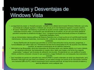 Ventajas y Desventajas de
Windows Vista
Ventajas:
• La seguridad de poseer un firewall avanzado, sumado a una utilidad denominada Windows Defender, que evita
la entrada de cualquier spyware o malware que circule por la red intentando ingresar a nuestro sistema.
• El nuevo "Historiador" del Sistema, le permitirá al usuario conocer cuales fueron los momentos en que su
ordenador funcionó mejor, y la situación que actualmente se encuentre, es por eso que dicha utilidad le
permitirá comprobar la existencia de algún virus, o programa que esté provocando errores en el sistema o
volviéndolo inestable y lento.
• Las ya mencionadas mejoras gráficas del Sistema Operativo son un buen punto por el cual Microsoft decidió
interiorizarse. Ventanas traslúcidas, movimientos 3D, y efectos de despliegues son una de las tantas nuevas
cualidades.
• Nueva Distribución de Usuarios que permitirá un control mas exhaustivo de los recursos, programas, o
funcionalidades que utiliza cada uno. Permitiendo de esta forma personalizar la PC de acuerdo a los distintos
usuarios, sin afectar el rendimiento de los distintos miembros.
• Velocidad en las Búsquedas, ahora las búsquedas de Windows serán mas rápidas debido a un nuevo método,
en versiones anteriores, las búsquedas en nuestro disco rígido eran largas y de forma muy seguida
ocasionaban "cuelgues" por el exceso de utilización de recursos. Simplemente con una casilla en la parte
inferior, podremos comenzar a buscar lo que queramos y luego finalizarlo con una búsqueda mas avanzada y
concreta.
• Casi imposible era pensar en colocarle mas memoria RAM a nuestro ordenador sin tener que desarmarlo, pero
Windows Vista logró que eso fuera una realidad, ya que traerá consigo una opción en la cual podrás conectar
una memoria USB a la PC y éste la reconocerá como memoria adicional, de esta forma sumará al sistema y
será de utilización como cualquier otra.
 