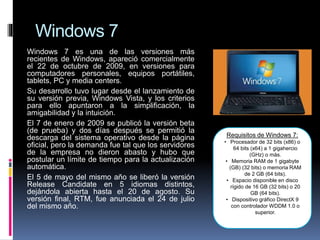 Windows 7
Windows 7 es una de las versiones más
recientes de Windows, apareció comercialmente
el 22 de octubre de 2009, en versiones para
computadores personales, equipos portátiles,
tablets, PC y media centers.
Su desarrollo tuvo lugar desde el lanzamiento de
su versión previa, Windows Vista, y los criterios
para ello apuntaron a la simplificación, la
amigabilidad y la intuición.
El 7 de enero de 2009 se publicó la versión beta
(de prueba) y dos días después se permitió la
descarga del sistema operativo desde la página
oficial, pero la demanda fue tal que los servidores
de la empresa no dieron abasto y hubo que
postular un límite de tiempo para la actualización
automática.
El 5 de mayo del mismo año se liberó la versión
Release Candidate en 5 idiomas distintos,
dejándola abierta hasta el 20 de agosto. Su
versión final, RTM, fue anunciada el 24 de julio
del mismo año.
Requisitos de Windows 7:
• Procesador de 32 bits (x86) o
64 bits (x64) a 1 gigahercio
(GHz) o más.
• Memoria RAM de 1 gigabyte
(GB) (32 bits) o memoria RAM
de 2 GB (64 bits).
• Espacio disponible en disco
rígido de 16 GB (32 bits) o 20
GB (64 bits).
• Dispositivo gráfico DirectX 9
con controlador WDDM 1.0 o
superior.
 