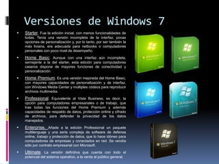 Versiones de Windows 7
 Starter. Fue la edición inicial, con menos funcionalidades de
todas. Tenía una versión incompleta de la interfaz, pocas
opciones de personalización y, por lo tanto, por ser también la
más liviana, era adecuada para netbooks o computadores
personales con poco nivel de desempeño.
 Home Basic. Aunque con una interfaz aún incompleta,
semejante a la del starter, esta edición para computadores
caseros dispone de mayores funciones de conectividad y
personalización.
 Home Premium. Es una versión mejorada del Home Basic,
con mayores capacidades de personalización y de interfaz,
con Windows Media Center y múltiples códecs para reproducir
archivos multimedia.
 Professional. Equivalente al Vista Business, es decir, la
opción para computadores empresariales o de trabajo, que
trae todas las funciones del Home Premium y además
capacidades de respaldo de datos, protección online y cifrado
de archivos, para defender la privacidad de los datos
manejados.
 Enterprise. Añade a la edición Professional un paquete
multilenguaje y una serie compleja de software de defensa
online, trabajo y protección de datos, que lo hace idóneo para
computadores de empresas y conectados en red. Se vendía
sólo por contrato empresarial con Microsoft.
 Ultimate. La versión definitiva que cuenta con todo el
potencial del sistema operativo, a la venta al público general.
 