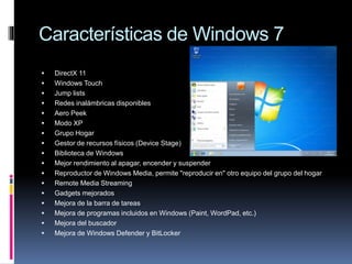 Características de Windows 7
 DirectX 11
 Windows Touch
 Jump lists
 Redes inalámbricas disponibles
 Aero Peek
 Modo XP
 Grupo Hogar
 Gestor de recursos físicos (Device Stage)
 Biblioteca de Windows
 Mejor rendimiento al apagar, encender y suspender
 Reproductor de Windows Media, permite "reproducir en" otro equipo del grupo del hogar
 Remote Media Streaming
 Gadgets mejorados
 Mejora de la barra de tareas
 Mejora de programas incluidos en Windows (Paint, WordPad, etc.)
 Mejora del buscador
 Mejora de Windows Defender y BitLocker
 