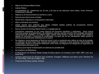  Mejora de Windows Media Center
 Interfaz Ribbon.
 Compatibilidad de plataformas de 32 bits y 64 bits en las ediciones Home Basic, Home Premium,
Professional y Ultimate.
 Mejoras en el reconocimiento de escritura a mano.
 Soporte para discos duros virtuales.
 Rendimiento mejorado en procesadores multinúcleo.
 Mejor rendimiento de arranque.
 Añade soporte para sistemas que utilizan múltiples tarjetas gráficas de proveedores distintos
(heterogeneous multi-adapter o multi-GPU).
 Nueva versión de Windows Media Center y un gadget para el.
 Calculadora rediseñada ya que antes disponía de funciones científicas y estándares, ahora incluye
funciones propias de programación y de estadística, además, permite convertir entre unidades del sistema
internacional de unidades y el sistema inglés; cálculo entre fechas y hojas de cálculo para hipoteca,
alquiler de vehículos y consumos de combustible y al igual que en las calculadoras reales guarda la
secuencia de operaciones realizadas por el usuario.
 Se añadieron varios elementos al Panel de control, como un asistente para calibrar el color de la pantalla,
un calibrador de texto Clear Type, Solución de problemas, Ubicación y otros sensores, Administrador de
credenciales, Iconos en el área de notificación, entre otros, se integraron las categorías de seguridad y el
mantenimiento del equipo en el.
 Cambios para mejorar el desempeño en sistemas de pantalla táctil.
 Se añadieron las Bibliotecas.
 El Reproductor de Windows Media maneja formatos ajenos a la empresa como; MOV, MP4, xvid, divx,
entre otros.
 Contiene aplicaciones de Windows Aero (Authentic, Energetic, Reflective and Open) como: Windows Fip
3D, Aero Snap, Juml List, Anclaje y más.
 Proporciona Windows Update, etcetera.
 