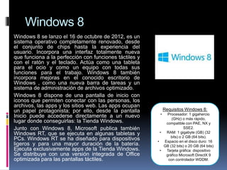 Windows 8
Windows 8 se lanzo el 16 de octubre de 2012, es un
sistema operativo completamente renovado, desde
el conjunto de chips hasta la experiencia del
usuario. Incorpora una interfaz totalmente nueva
que funciona a la perfección con funciones táctiles y
con el ratón y el teclado. Actúa como una tableta
para el ocio y como un equipo con todas sus
funciones para el trabajo. Windows 8 también
incorpora mejoras en el conocido escritorio de
Windows , como una nueva barra de tareas y un
sistema de administración de archivos optimizado.
Windows 8 dispone de una pantalla de inicio con
iconos que permiten conectar con las personas, los
archivos, las apps y los sitios web. Las apps ocupan
un papel protagonista; por ello, desde la pantalla
Inicio puede accederse directamente a un nuevo
lugar donde conseguirlas: la Tienda Windows.
Junto con Windows 8, Microsoft publica también
Windows RT, que se ejecuta en algunas tabletas y
PCs. Windows RT se ha diseñado para dispositivos
ligeros y para una mayor duración de la batería.
Ejecuta exclusivamente apps de la Tienda Windows.
Se distribuye con una versión integrada de Office
optimizada para las pantallas táctiles.
Requisitos Windows 8:
• Procesador: 1 gigahercio
(GHz) o más rápido,
compatible con PAE, NX y
SSE2.
• RAM: 1 gigabyte (GB) (32
bits) o 2 GB (64 bits).
• Espacio en el disco duro: 16
GB (32 bits) o 20 GB (64 bits)
• Tarjeta gráfica: dispositivo
gráfico Microsoft DirectX 9
con controlador WDDM.
 