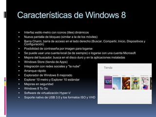 Características de Windows 8
 Interfaz estilo metro con iconos (tiles) dinámicos
 Nueva pantalla de bloqueo (similar a la de los móviles)
 Barra Charm, barra de acceso en el lado derecho (Buscar, Compartir, Inicio, Dispositivos y
Configuración)
 Posibilidad de contraseña por imagen para logarse
 Se puede usar una cuenta local (la de siempre) o logarse con una cuenta Microsoft
 Mejora del buscador, busca en el disco duro y en la aplicaciones instaladas
 Windows Store (tienda de Apps)
 Integración con redes sociales y "la nube"
 Arranque rápido
 Explorador de Windows 8 mejorado
 Explorer 10 metro y Explorer 10 estándar
 Mejoras en seguridad
 Windows 8 To Go
 Software de virtualización Hyper-V
 Soporte nativo de USB 3.0 y los formatos ISO y VHD
 