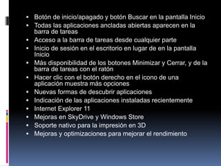 Botón de inicio/apagado y botón Buscar en la pantalla Inicio
 Todas las aplicaciones ancladas abiertas aparecen en la
barra de tareas
 Acceso a la barra de tareas desde cualquier parte
 Inicio de sesión en el escritorio en lugar de en la pantalla
Inicio
 Más disponibilidad de los botones Minimizar y Cerrar, y de la
barra de tareas con el ratón
 Hacer clic con el botón derecho en el icono de una
aplicación muestra más opciones
 Nuevas formas de descubrir aplicaciones
 Indicación de las aplicaciones instaladas recientemente
 Internet Explorer 11
 Mejoras en SkyDrive y Windows Store
 Soporte nativo para la impresión en 3D
 Mejoras y optimizaciones para mejorar el rendimiento
 