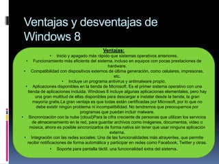 Ventajas y desventajas de
Windows 8
Ventajas:
• Inicio y apagado más rápido que sistemas operativos anteriores.
• Funcionamiento más eficiente del sistema, incluso en equipos con pocas prestaciones de
hardware.
• Compatibilidad con dispositivos externos de última generación, como celulares, impresoras,
etc.
• Incluye un programa antivirus y antimalware propio.
• Aplicaciones disponibles en la tienda de Microsoft. Es el primer sistema operativo con una
tienda de aplicaciones incluida. Windows 8 incluye algunas aplicaciones elementales, pero hay
una gran multitud de ellas disponibles para descargar e instalar desde la tienda, la gran
mayoría gratis.La gran ventaja es que todas están certificadas por Microsoft, por lo que no
debe existir ningún problema ni incompatibilidad. No tendremos que preocuparnos por
programas que puedan incluir malware.
• Sincronización con la nube (cloud)Para la cifra creciente de personas que utilizan los servicios
de almacenamiento en la red, para guardar archivos como imágenes, documentos, video o
música, ahora es posible sincronizarlos de forma nativa sin tener que usar ninguna aplicación
externa.
• Integración con las redes sociales: Una de las funcionalidades más atrayentes, que permite
recibir notificaciones de forma automática y participar en redes como Facebook, Twitter y otras.
• Soporte para pantalla táctil, una funcionalidad extra del sistema.
 