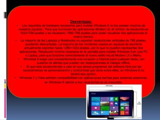 Desventajas:
• Los requisitos de hardware necesarios para instalar Windows 8 no los poseen muchos de
nuestros equipos . Para que funcionen las aplicaciones Modern UI, el mínimo de resolución es
1024×768 pixeles y es necesario 1366×768 pixeles para poder visualizar dos aplicaciones al
mismo tiempo.
• La mayoría de las Laptops o Notebooks no soportan resoluciones verticales de 768 pixeles,
quedando descartadas. La mayoría de los monitores usados en equipos de escritorio
actualmente soportan hasta 1280×1024 pixeles, por lo que no pueden representar dos
aplicaciones. Resolución mínima necesaria en la pantalla para instalar Windows 8 en una PC
o Laptop, para que funcione correctamente el nuevo estilo visual Modern UI o Metro.
• Windows 8 exige casi constantemente una conexión a internet para cualquier tarea, con
cuadros de alertas que pueden ser desesperantes al trabajar offline.
• El que este acostumbrado a usar en sus tareas programas del software libre por las
características de personalización y control total que toma sobre ellas, en Windows 8 no
tendrá esa opción.
• Windows 7 y Vista admiten compatibilidad con aplicaciones hechas para sistemas anteriores,
en Windows 8 debido a sus características es imposible.
 