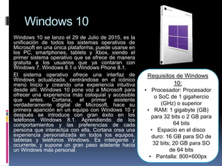 Windows 10
Windows 10 se lanzo el 29 de Julio de 2015, es la
unificación de todos los sistemas operativos de
Microsoft en una única plataforma, puede usarse en
los PC, smartphones, tablets y Xbox, siendo el
primer sistema operativo que se ofrece de manera
gratuita a los usuarios que ya contaran con
Windows 7, Windows 8.1 o Windows Phone 8.1.
El sistema operativo ofrece una interfaz de
Windows actualizada, centrándose en el icónico
menú Inicio y creando una experiencia intuitiva
desde allí. Windows 10 pone voz a Microsoft para
ofrecer una experiencia más coloquial y accesible
que antes. Cortana, el primer asistente
verdaderamente digital de Microsoft, hace su
primera aparición en un equipo con Windows 10 y
después se introduce con gran éxito en los
teléfonos Windows 8.1. Aprendiendo de los
comportamientos y las preferencias de cada
persona que interactúa con ella, Cortana crea una
experiencia personalizada en todos los equipos,
tabletas y teléfonos Windows. Es inteligente y
ocurrente, y supone un gran paso adelante hacia
un Windows más personal.
Requisitos de Windows
10:
• Procesador: Procesador
o SoC de 1 gigahercio
(GHz) o superior
• RAM: 1 gigabyte (GB)
para 32 bits o 2 GB para
64 bits
• Espacio en el disco
duro: 16 GB para SO de
32 bits; 20 GB para SO
de 64 bits
• Pantalla: 800×600px
 
