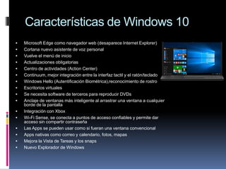 Características de Windows 10
 Microsoft Edge como navegador web (desaparece Internet Explorer)
 Cortana nuevo asistente de voz personal
 Vuelve el menú de inicio
 Actualizaciones obligatorias
 Centro de actividades (Action Center)
 Continuum, mejor integración entre la interfaz tactil y el ratón/teclado
 Windows Hello (Autentificación Biométrica),reconocimiento de rostro
 Escritorios virtuales
 Se necesita software de terceros para reproducir DVDs
 Anclaje de ventanas más inteligente al arrastrar una ventana a cualquier
borde de la pantalla
 Integración con Xbox
 Wi-Fi Sense, se conecta a puntos de acceso confiables y permite dar
acceso sin compartir contraseña
 Las Apps se pueden usar como si fueran una ventana convencional
 Apps nativas como correo y calendario, fotos, mapas
 Mejora la Vista de Tareas y los snaps
 Nuevo Explorador de Windows
 