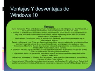 Ventajas Y desventajas de
Windows 10
Ventajas
• Nuevo menú inicio: Ahora contarás con un nuevo menú inicio que es más inteligente que el de Windows 8.1,
inclusive reconoce automáticamente si estás trabajando en una PC o una tablet.
• Cortana: El asistente virtual de Windows 10 está presente en esta nueva versión, así que podrás realizar
preguntas, búsquedas, consultar estado del tiempo, eventos deportivos y mucho más. Incluso viene
integrado en su navegador Edge.
• Notificaciones: Con el nuevo centro de notificaciones podrás ver las notificaciones pasadas que no
alcanzaste ver a tiempo.
• Carpeta inteligente de inicio: Ahora con el explorador de archivos te encontrarás con las carpetas que utilizas
con más frecuencia, además de ver los archivos abiertos y carpetas que recién acabas de crear.
• Inicio directo al Escritorio: Olvídate de una vez por todas de la página de inicio, ahora cada que inicies
Windows 10 lo harás directamente al escritorio.
• Escritorios virtuales: Algo que muchos usuarios esperaban desde hace mucho ahora será posible: podrás
hacer uso de escritorios virtuales y cambiar entre ellos.
• Aplicaciones Metro: Las aplicaciones Metro serán capaces de cambiar de tamaño y se pueden mover
alrededor del escritorio.
• Aplicaciones universales: La Windows Store se renovará y a partir de ahora las apps serán compatibles en
Escritorio, Windows Phone o Xbox.
• Nuevo navegador: Microsoft presentará su nuevo navegador web Edge (¡por fin, adiós Internet Explorer!), el
cual tiene un diseño minimalista, añade soporte a extensiones y consume menos RAM que Google Chrome.
 