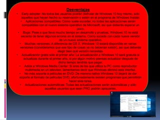 Desventajas
• Early adopter: No todos los usuarios podrán disfrutar de Windows 10 hoy mismo, sólo
aquellos que hayan hecho su reservación o estén en el programa de Windows Insider.
• Aplicaciones compatibles: Como suele suceder, no todas las aplicaciones serán
compatibles con el nuevo sistema operativo de Microsoft, así que deberás esperar un
poco.
• Bugs: Pese a que lleva mucho tiempo en desarrollo y pruebas, Windows 10 no está
excento de tener algunos errores en el sistema. Como sucede con cada nueva versión
de un nuevo sistema operativo.
• Muchas versiones: A diferencia de OS X, Windows 10 estará disponible en varias
versiones (consideramos que ese tipo de cosas ya no deberían existir), así que deberás
elegir bien qué versión necesitas.
• Actualización gratis sólo el primer año: La actualización a Windows 10 será gratuita si
actualizas durante el primer año, si por algún motivo piensas actualizar después de
dicho tiempo tendrás que pagar.
• Adiós a Windows Media Center: Si eres de los que utiliza tu PC como reproductor
multimedia en un televisor, lamentamos decir que Windows eliminó esta interfaz.
• No más soporte a películas en DVD: De manera nativa Windows 10 dejará de dar
soporte al formato de películas DVD, afortunadamente existen programas que permitirán
hacer esta tarea.
• Actualizaciones automáticas: Todas las actualizaciones serán automáticas y sólo
aquellos usuarios que sean PRO podrán aplazarlas.
 