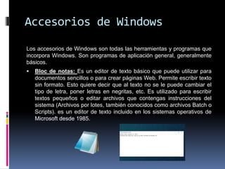 Accesorios de Windows
Los accesorios de Windows son todas las herramientas y programas que
incorpora Windows. Son programas de aplicación general, generalmente
básicos.
 Bloc de notas: Es un editor de texto básico que puede utilizar para
documentos sencillos o para crear páginas Web. Permite escribir texto
sin formato. Esto quiere decir que al texto no se le puede cambiar el
tipo de letra, poner letras en negritas, etc. Es utilizado para escribir
textos pequeños o editar archivos que contengas instrucciones del
sistema (Archivos por lotes, también conocidos como archivos Batch o
Scripts). es un editor de texto incluido en los sistemas operativos de
Microsoft desde 1985.
 