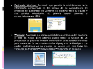  Explorador Windows: Accesorio que permite la administración de la
información almacenada en los discos de su computadora. El
propósito del Explorador de Windows es examinar todo su equipo y
sus posibles conexiones. Su primera versión comenzó a
comercializarse en 1985.
 Wordpad: Accesorio que ofrece posibilidades similares a las que tiene
el bloc de notas, pero además puede hacer la función de un
procesador de palabras limitado. WordPad en otras palabras se utiliza
para la creación de documentos similar al programa de Word pero con
ciertas limitaciones en su manejo. se incluye con casi todas las
versiones de Microsoft Windows desde Windows 95 en adelante
 