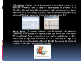  Calculadora: Este es uno de los accesorios mas útiles y sencillos de
manejar. Windows tiene 2 tipos de calculadoras la Estándar y la
Científica. Se podrá cambiar de una calculadora a otra por medio del
menú Ver en la calculadora. La calculadora ha sido un componente de
Microsoft Windows desde su primera versión (Windows 1.0)
 Movie Maker: Accesorio utilizado para la creación de películas
Multimedia que pueden ser reproducidas por medio del reproductor
Windows Media. Para aprovechar al máximo las posibilidades se debe
contar con el siguiente hardware en su computadora: Tarjeta de
captura de video (Analógico o Digital). Tarjeta de captura de audio. se
introdujo por el año 2000 con Windows ME.
 