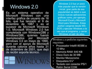 Windows 2.0
Es un sistema operativo de
Microsoft Windows con una
interfaz gráfica de usuario de 16
bits, que fue lanzado el 9 de
diciembre de 1987 y es el
sucesor de Microsoft Windows
1.0. Microsoft Windows 2.0 fue
completada con Windows/286 y
Windows/386, quienes fueron
reemplazados por Microsoft
Windows 3.0 en mayo de 1990,
pero con el apoyo de Microsoft
durante catorce años hasta 31
de diciembre de 2001, que dejó
de recibir soporte técnico.
Windows 2.0 pedía los siguientes
requisitos:
• Procesador Intel® 80386 a
10 Mhz
• Memoria RAM: 640 KB
• Disco Duro de 30 MB
• Monitor Monocromo
• Disquetera 5¼"
• Teclado con conector PS/1
• Ratón Serial COM
Windows 2.0 fue un poco
más popular que la versión
inicial, gran parte de esa
popularidad se debió a que
incluía nuevas aplicaciones
gráficas como, por ejemplo,
Microsoft Excel y Microsoft
Word para Windows. Estas
podían cargarse desde MS-
DOS y ejecutar Windows a la
vez que el programa, y cerrar
Windows al salir de ellas.
 