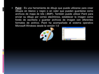  Paint : Es una herramienta de dibujo que puede utilizarse para crear
dibujos en blanco y negro o en color que pueden guardarse como
archivos de mapa de bits (.BMP). También puede utilizar Paint para
enviar su dibujo por correo electrónico, establecer la imagen como
fondo de escritorio y guardar archivos de imagen con diferentes
formatos de archivo. Paint ha acompañado al sistema operativo
Microsoft Windows desde la versión 1.0
 