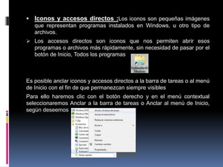  Iconos y accesos directos :Los iconos son pequeñas imágenes
que representan programas instalados en Windows, u otro tipo de
archivos.
 Los accesos directos son iconos que nos permiten abrir esos
programas o archivos más rápidamente, sin necesidad de pasar por el
botón de Inicio, Todos los programas
Es posible anclar iconos y accesos directos a la barra de tareas o al menú
de Inicio con el fin de que permanezcan siempre visibles
Para ello haremos clic con el botón derecho y en el menú contextual
seleccionaremos Anclar a la barra de tareas o Anclar al menú de Inicio,
según deseemos
 