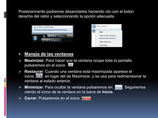 Posteriormente podremos desanclarlos haciendo clic con el botón
derecho del ratón y seleccionando la opción adecuada.
 Manejo de las ventanas
 Maximizar: Para hacer que la ventana ocupe toda la pantalla
pulsaremos en el icono
 Restaurar: Cuando una ventana está maximizada aparece el
icono en lugar del de Maximizar, y se usa para redimensionar la
ventana al estado anterior.
 Minimizar: Para ocultar la ventana pulsaremos en Seguiremos
viendo el icono de la ventana en la barra de Inicio.
 Cerrar: Pulsaremos en el icono
 