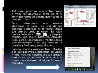 Todo esto lo podemos hacer también desde
el menú que aparece al hacer clic en el
icono que vemos en la parte izquierda de la
barra de título.
Para redimensionar una ventana
situaremos el cursor en una de las
esquinas o laterales de la misma, hasta
que veamos como el cursor del ratón
cambia de forma a , y después
haremos clic con el botón izquierdo del
ratón, para a continuación y manteniéndolo
pulsado arrastrar hacia otro lugar de la
pantalla, y finalmente soltar el botón.
Cuando tenemos varias ventanas abiertas
a la vez podemos organizarlas de varias
formas. Para ello haremos clic con el botón
derecho en una zona vacía de la barra de
tareas, mostrándose el siguiente menú
contextual:
 