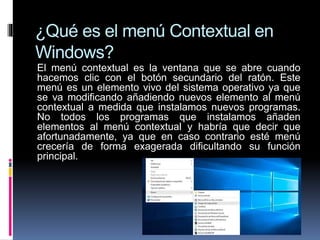 ¿Qué es el menú Contextual en
Windows?
El menú contextual es la ventana que se abre cuando
hacemos clic con el botón secundario del ratón. Este
menú es un elemento vivo del sistema operativo ya que
se va modificando añadiendo nuevos elemento al menú
contextual a medida que instalamos nuevos programas.
No todos los programas que instalamos añaden
elementos al menú contextual y habría que decir que
afortunadamente, ya que en caso contrario esté menú
crecería de forma exagerada dificultando su función
principal.
 