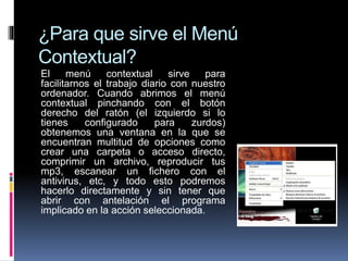 ¿Para que sirve el Menú
Contextual?
El menú contextual sirve para
facilitarnos el trabajo diario con nuestro
ordenador. Cuando abrimos el menú
contextual pinchando con el botón
derecho del ratón (el izquierdo si lo
tienes configurado para zurdos)
obtenemos una ventana en la que se
encuentran multitud de opciones como
crear una carpeta o acceso directo,
comprimir un archivo, reproducir tus
mp3, escanear un fichero con el
antivirus, etc, y todo esto podremos
hacerlo directamente y sin tener que
abrir con antelación el programa
implicado en la acción seleccionada.
 