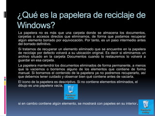 ¿Qué es la papelera de reciclaje de
Windows?
La papelera no es más que una carpeta donde se almacena los documentos,
carpetas o accesos directos que eliminamos, de forma que podamos recuperar
algún elemento borrado por equivocación. Por tanto, es un paso intermedio antes
del borrado definitivo.
Si tratamos de recuperar un elemento eliminado que se encuentre en la papelera
de reciclaje por defecto volverá a su ubicación original. Es decir si eliminamos un
archivo situado en la carpeta Documentos cuando lo restauremos lo volverá a
guardar en esa carpeta.
La papelera mantendrá los documentos eliminados de forma permanente, a menos
que la vaciemos o borremos alguno de los elementos que contiene de forma
manual. Si borramos el contenido de la papelera ya no podremos recuperarlo, así
que debemos tener cuidado y observar bien qué contiene antes de vaciarla.
El icono de la papelera es descriptivo. Si no contiene elementos eliminados, el
dibujo es una papelera vacía,
si en cambio contiene algún elemento, se mostrará con papeles en su interior.
 