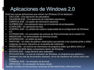 Aplicaciones de Windows 2.0
Entre las nuevas aplicaciones que vienen con Windows 2.0 se destacan:
 CALC.EXE - Una aplicación de calculadora.
 CALENDAR.EXE - Una aplicación de Calendario electrónico.
 CARDFILE.EXE - Un gestor de información personal.
 CLIPBRD.EXE - Una aplicación para ver el contenido de portapapeles.
 CLOCK.EXE - Un aplicación de reloj.
 CONTROL.EXE - La utilidad del sistema responsable de la configuración de Windows
2.0.
 CVTPAINT.EXE - Un convertidor de archivos de Paint al formato de la versión 2.0
 MSDOS.EXE - Un administrador de archivos simple.
 NOTEPAD.EXE - Un editor de texto.
 PAINT.EXE - Un editor de gráficos rasterizados que permite a los usuarios pintar y editar
imágenes de forma interactiva en la pantalla del ordenador.
 PIFEDIT.EXE - Un archivo de información de programa editor que define cómo un
programa de DOS deben comportarse dentro de Windows.
 REVERSI.EXE - Juego Reversi para ordenador.
 SPOOLER.EXE - La cola de impresión de Windows, un programa que gestiona y
mantiene una cola de documentos impresos, envío de impresora tan pronto como sea
posible.
 TERMINAL.EXE - Un emulador de terminal.
 WRITE.EXE - Un procesador de textos simple
También contaba con las primeras versiones de Microsoft Word y Microsoft Excel
 