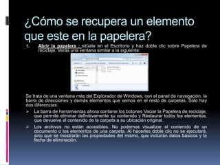 ¿Cómo se recupera un elemento
que este en la papelera?
1. Abrir la papelera : sitúate en el Escritorio y haz doble clic sobre Papelera de
reciclaje. Verás una ventana similar a la siguiente:
Se trata de una ventana más del Explorador de Windows, con el panel de navegación, la
barra de direcciones y demás elementos que vemos en el resto de carpetas. Sólo hay
dos diferencias:
 La barra de herramientas ahora contiene los botones Vaciar la Papelera de reciclaje,
que permite eliminar definitivamente su contenido y Restaurar todos los elementos,
que devuelve el contenido de la carpeta a su ubicación original.
 Los archivos no están accesibles. No podemos visualizar el contenido de un
documento o los elementos de una carpeta. Al hacerles doble clic no se ejecutará,
sino que se mostrarán las propiedades del mismo, que incluirán datos básicos y la
fecha de eliminación.
 