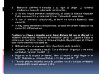 2. Restaurar archivos o carpetas a su lugar de origen. Lo haremos
mediante el botón de la barra de herramientas.
 Si no hay ningún elemento seleccionado, el botón se llamará Restaurar
todos los elementos y restaurará todo el contenido de la papelera.
 Si hay un elemento seleccionado, el botón se llamará Restaurar este
elemento.
 Si hay varios elementos seleccionados, el botón se llamará Restaurar los
elementos seleccionados.
Restaurar archivos o carpetas en un lugar distinto del que se eliminó. Lo
haremos simplemente moviendo el contenido desde la papelera hasta la
carpeta que queramos, como ya hemos aprendido. Recuerda que el proceso
para mover archivos y carpetas es:
1. Seleccionarlos, en este caso entre el contenido de la papelera.
2. Cortarlos. Ya sea desde la opción Cortar del botón Organizar o del menú
contextual. También con Ctrl + X.
3. Pegarlos en la carpeta de destino. Abrir la carpeta y elegir Pegar en el
botón Organizar, el menú contextual o con las teclas Ctrl+ V.
 También puedes moverlos desde la papelera hasta la carpeta de destino
arrastrándolos de una ventana a otra.
 