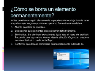¿Cómo se borra un elemento
permanentemente?
Antes de eliminar algún elemento de la papelera de reciclaje has de tener
muy claro que luego no podrás recuperarlo. Para eliminarlos debes:
1. Abrir la papelera de reciclaje.
2. Seleccionar qué elementos quieres borrar definitivamente.
3. Eliminarlos. Se eliminan exactamente igual que el resto de archivos.
Recuerda que hay varias formas: desde el botón Organizar, desde el
menú contextual o con la tecla Supr.
4. Confirmar que deseas eliminarlos permanentemente pulsando Sí.
 