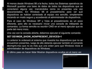 Al menos desde Windows 98 a la fecha, todos los Sistemas operativos de
Microsoft guardan una base de datos de todos los dispositivos que se
conectaron alguna vez, marcándolos como no presentes una vez
desconectados. En Windows 98 el procedimiento para ver qué
dispositivos se habían conectado al equipo era sencillo, simplemente
iniciando en modo seguro y accediendo al administrador de dispositivos.
Para el caso de Windows XP y Vista el procedimiento es un poco
diferente, para ello es necesario iniciar una consola de intérprete de
comandos. La forma sencilla es escribir CMD en el menú ejecutar que es
parte del menú inicio.
Una vez con la consola abierta, debemos ejecutar el siguiente comando:
SET DEVMGR_SHOW_NONPRESENT_DEVICES=1
Lo anterior le ordenará al sistema que muestre los dispositivos que no se
encuentran presentes, luego de ello deberás ejecutar también el comando
devmgmt.msc que no es más que una orden para que Windows inicie el
administrador de dispositivos de Windows.
El último paso es hacer tildar Mostrar dispositivos ocultos en el menú ver.
 
