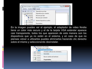 En la imagen puedes ver el ejemplo, el adaptador de video Nvidia
tiene un color más oscuro y el de la tarjeta VGA estándar aparece
casi transparente, todos los que aparecen de esta manera son los
dispositivos que ya no están en el sistema, y en caso de que no
pienses volver a utilizarlos puedes eliminarlos haciendo clic derecho
sobre el mismo y seleccionando desinstalar.
 