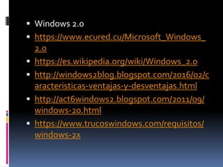  Windows 2.0
 https://www.ecured.cu/Microsoft_Windows_
2.0
 https://es.wikipedia.org/wiki/Windows_2.0
 http://windows2blog.blogspot.com/2016/02/c
aracteristicas-ventajas-y-desventajas.html
 http://act6windows2.blogspot.com/2011/09/
windows-20.html
 https://www.trucoswindows.com/requisitos/
windows-2x
 
