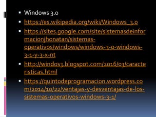  Windows 3.0
 https://es.wikipedia.org/wiki/Windows_3.0
 https://sites.google.com/site/sistemasdeinfor
macionjhonatan/sistemas-
operativos/windows/windows-3-0-windows-
3-1-y-3-x-nt
 http://windos3.blogspot.com/2016/03/caracte
risticas.html
 https://quintodeprogramacion.wordpress.co
m/2014/10/22/ventajas-y-desventajas-de-los-
sistemas-operativos-windows-3-1/
 