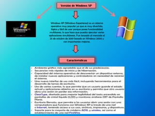 Versión de Windows XP
Windows XP (Windows Experience) es un sistema
operativo muy popular ya que es muy divertido,
lógico y fácil de usar porque posee funcionalidad
multitarea, lo que hace que puedas ejecutar varias
aplicaciones simultáneas. Fue lanzado al mercado el
25 de octubre de 2001 basado en Windows 2000 y
con importantes mejoras.
Características
 Ambiente gráfico más agradable que el de sus predecesores.
 Secuencias más rápidas de inicio y de hibernación.
 Capacidad del sistema operativo de desconectar un dispositivo externo,
de instalar nuevas aplicaciones y controladores sin necesidad de reiniciar
el sistema.
 Una nueva interfaz de uso más fácil, incluyendo herramientas para el
desarrollo de temas de escritorio.
 Uso de varias cuentas, lo que permite que un usuario guarde el estado
actual y aplicaciones abiertos en su escritorio y permita que otro usuario
abra una sesión sin perder esa información.
 ClearType, diseñado para mejorar legibilidad del texto encendido en
pantallas de cristal líquido (LCD) y monitores similares CRT de Pantalla
Plana.
 Escritorio Remoto, que permite a los usuarios abrir una sesión con una
computadora que funciona con Windows XP a través de una red
o Internet, teniendo acceso a sus usos, archivos, impresoras, y dispositivos.
 Soporte para la mayoría de módems ADSL y wireless, así como el
establecimiento de una red FireWire.
 