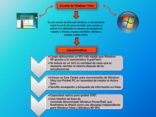 Versión de Windows Vista
Es una versión de Microsoft Windows, su lanzamiento
inicial fue el 30 de enero de 2007, esta versión se
enfoca a la utilización en equipos de escritorio en
hogares y oficinas, equipos portátiles, tabletas y
equipos media center.
• Carga aplicaciones un 15% más rápido que Windows
XP gracias a la característica SuperFetch.
• Se reduce en un 50% la cantidad de veces que es
necesario reiniciar el sistema después de las
actualizaciones.
• Incluye un Sync Center para sincronización de Windows
Vista con Pocket PC sin necesidad de instalar el Active
Sync.
• Sencilla navegación y búsqueda de información en línea.
• Capacidad nativa para grabar DVD.
• Una interfaz de línea de
comando denominada Windows PowerShell, que
finalmente se ofreció como una descarga independiente
para Windows Vista y Windows XP SP2.
Características
 
